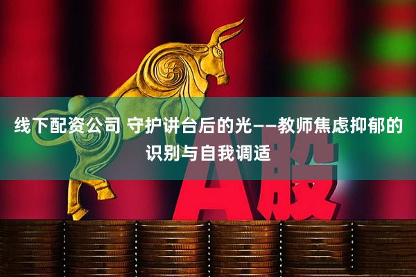 线下配资公司 守护讲台后的光——教师焦虑抑郁的识别与自我调适