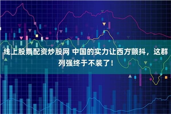 线上股票配资炒股网 中国的实力让西方颤抖，这群列强终于不装了！