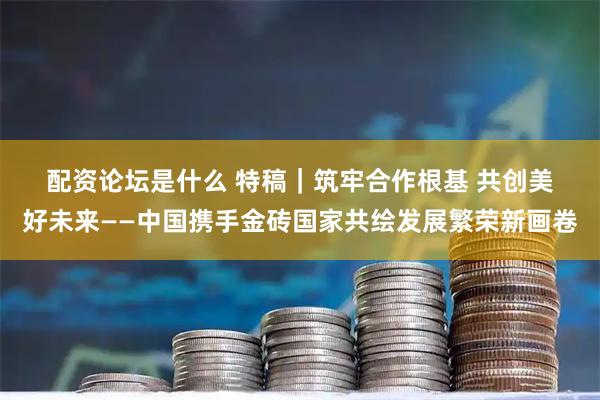 配资论坛是什么 特稿｜筑牢合作根基 共创美好未来——中国携手金砖国家共绘发展繁荣新画卷